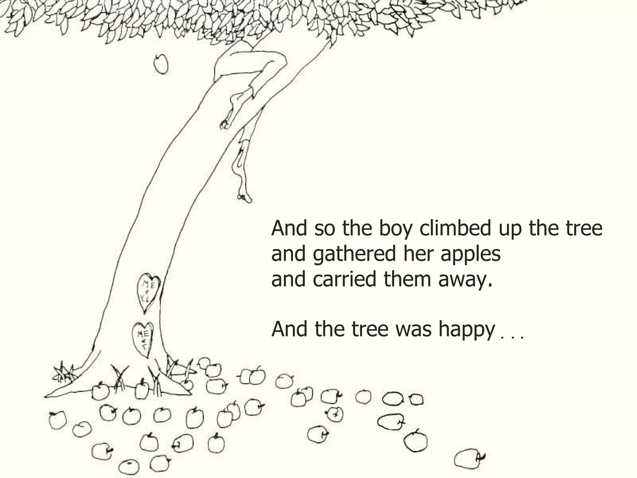 And so the boy climbed up the tree and gathered her apples and carried them away. And the tree was happy . . . 