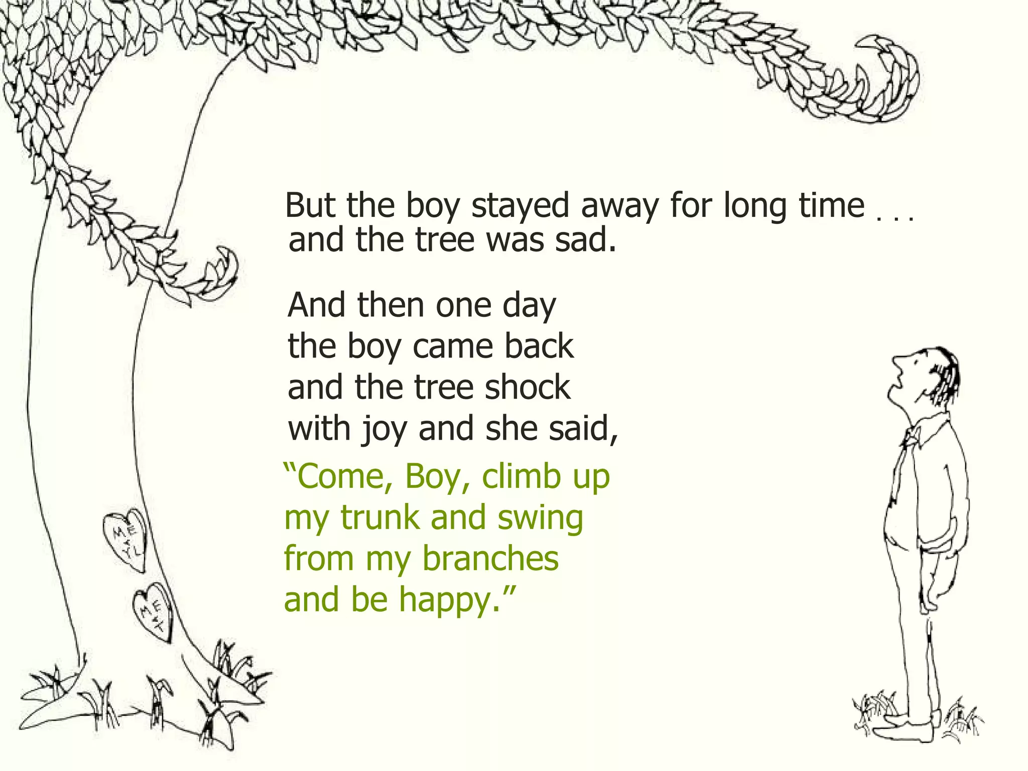 But the boy stayed away for long time . . . and the tree was sad. And then one day the boy came back and the tree shock with joy and she said, “ Come, Boy, climb up my trunk and swing from my branches and be happy.” 