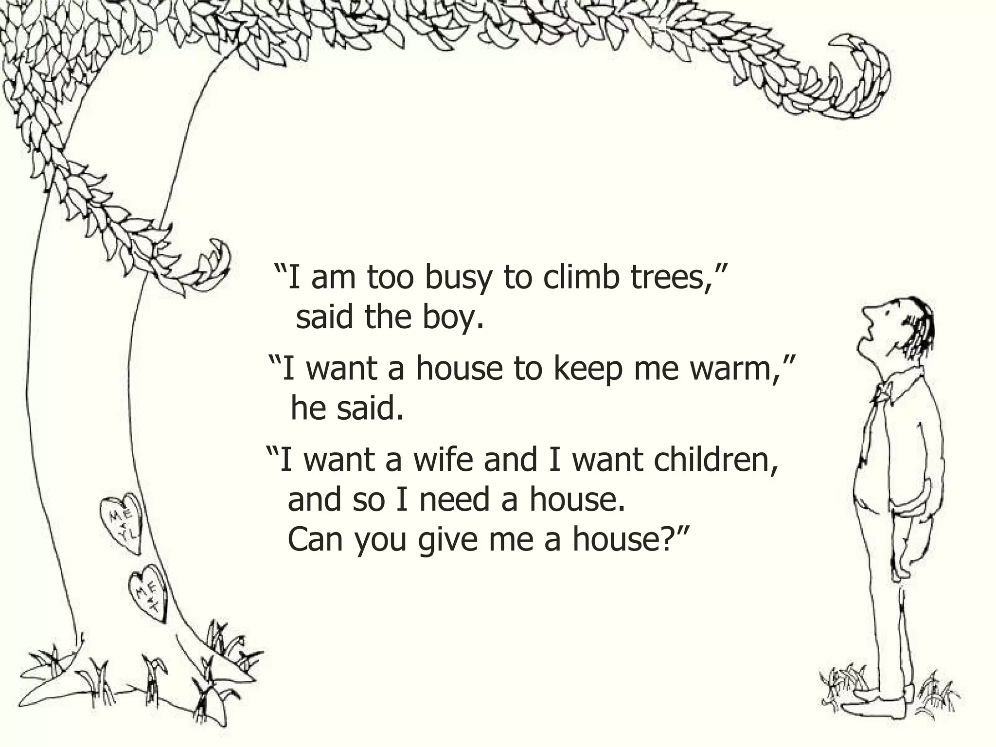 “ I am too busy to climb trees,” said the boy. “ I want a house to keep me warm,” he said. “ I want a wife and I want children, and so I need a house. Can you give me a house?” 