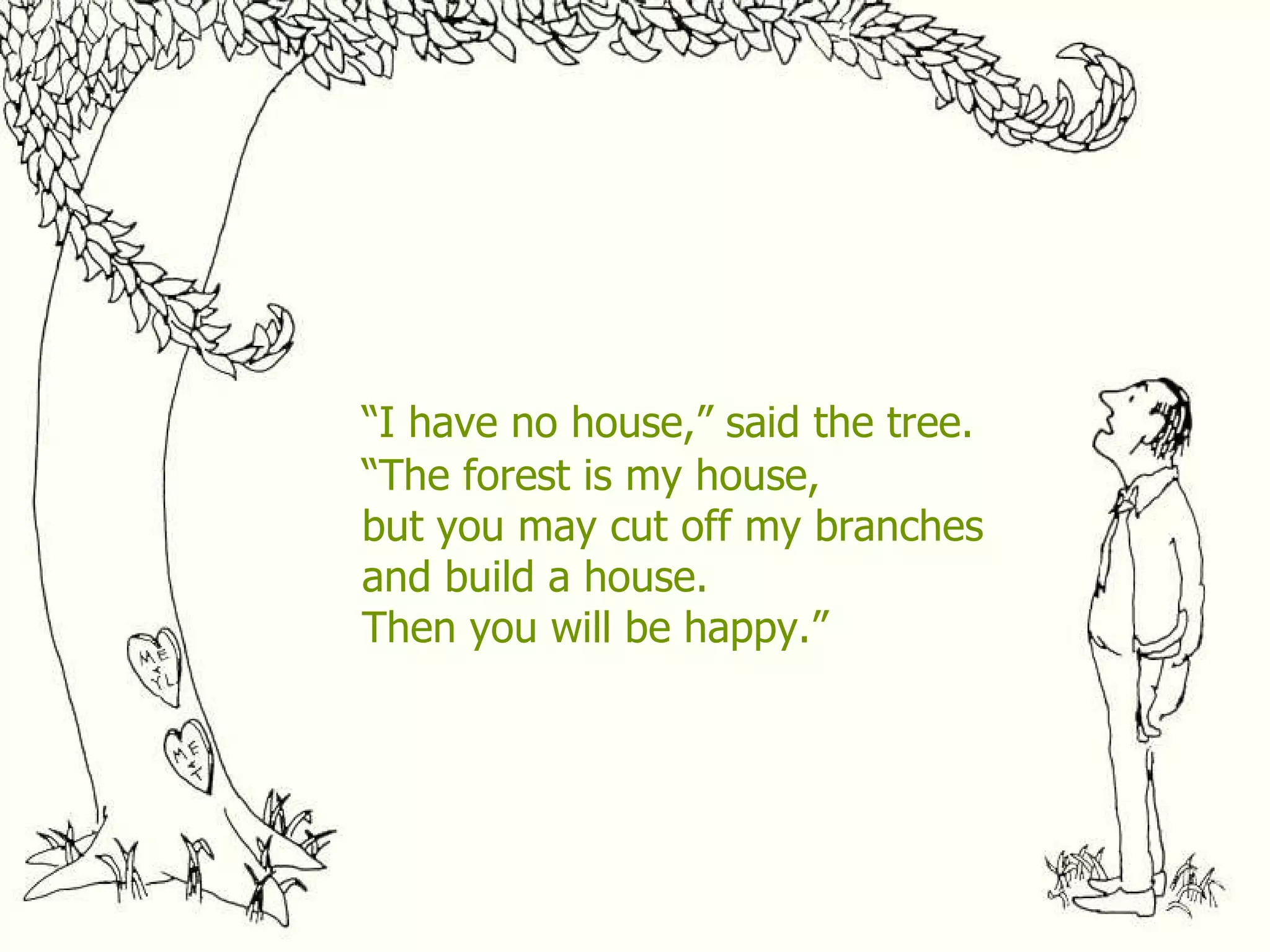 “ I have no house,” said the tree. “ The forest is my house, but you may cut off my branches and build a house. Then you will be happy.” 