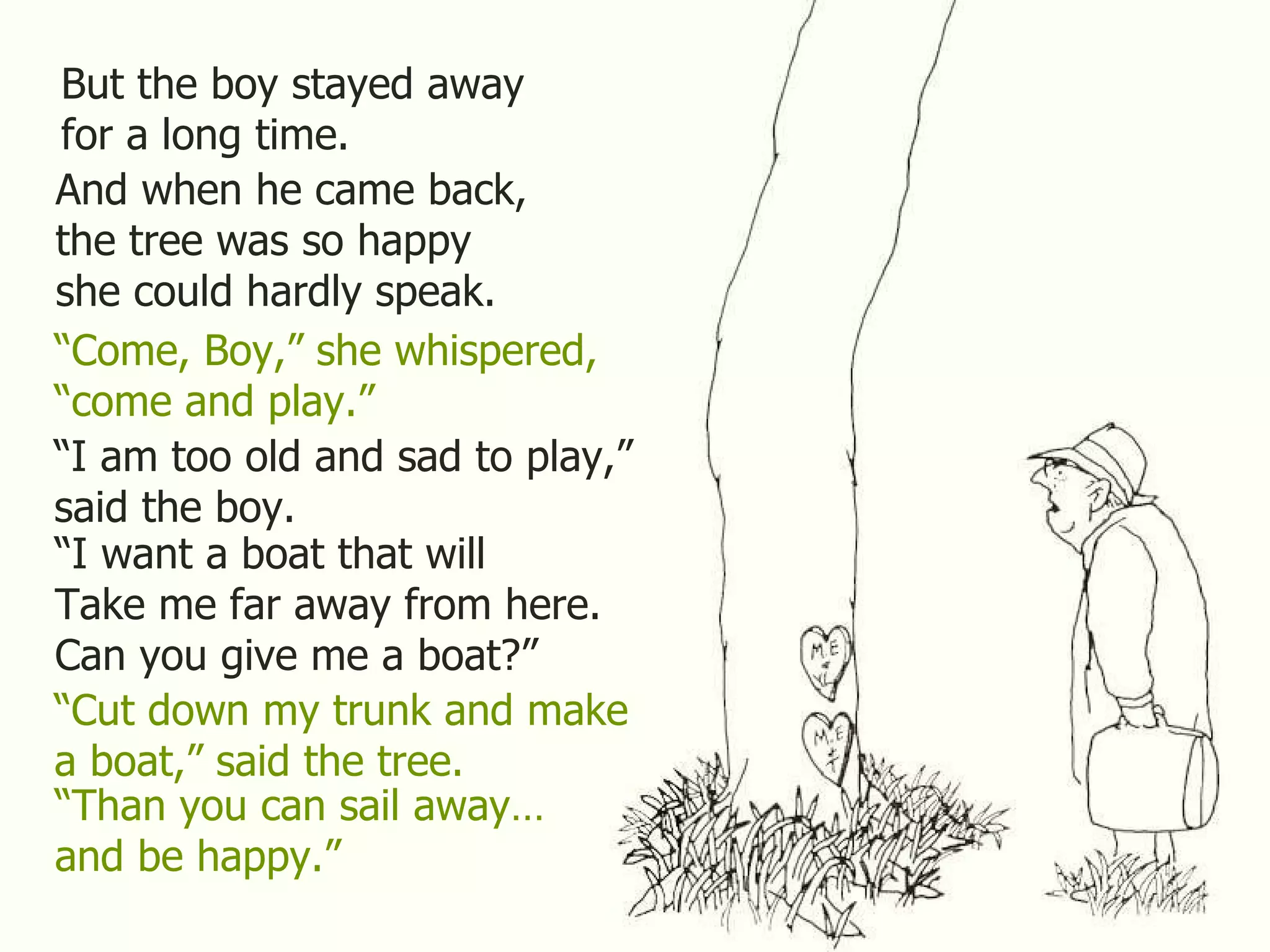 But the boy stayed away for a long time. And when he came back, the tree was so happy she could hardly speak. “ Come, Boy,” she whispered, “ come and play.” “ I am too old and sad to play,” said the boy. “ I want a boat that will Take me far away from here. Can you give me a boat?” “ Cut down my trunk and make a boat,” said the tree. “ Than you can sail away… and be happy.” 