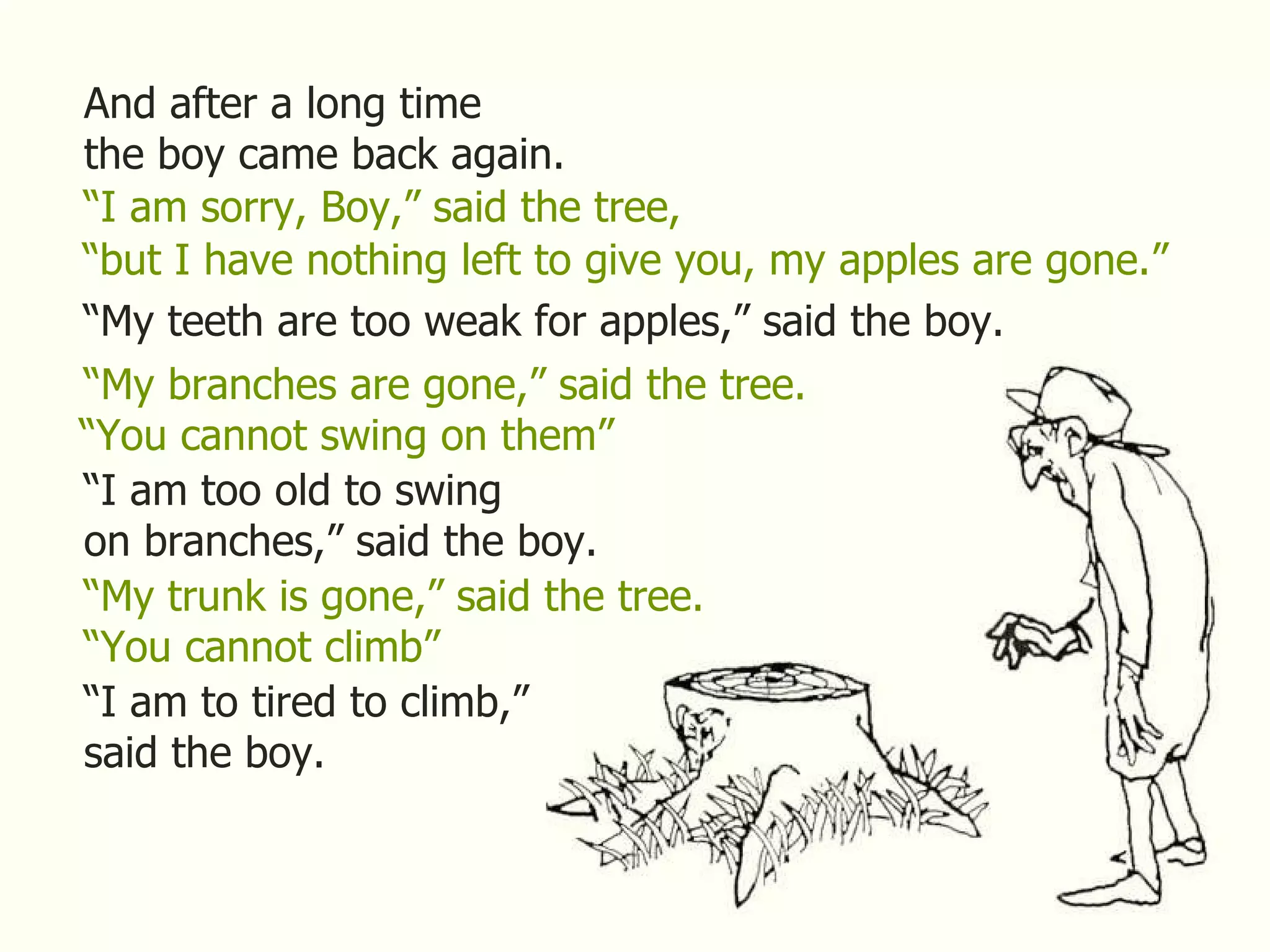 And after a long time the boy came back again. “ I am sorry, Boy,” said the tree, “ but I have nothing left to give you, my apples are gone.” “ My teeth are too weak for apples,” said the boy. “ My branches are gone,” said the tree. “ You cannot swing on them” “ I am too old to swing on branches,” said the boy. “ My trunk is gone,” said the tree. “ You cannot climb” “ I am to tired to climb,” said the boy. 