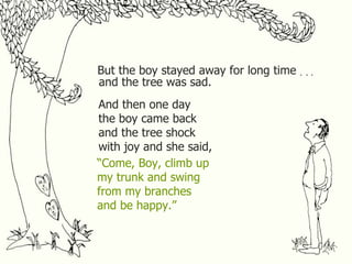 But the boy stayed away for long time . . . and the tree was sad. And then one day the boy came back and the tree shock with joy and she said, “ Come, Boy, climb up my trunk and swing from my branches and be happy.” 