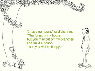 “ I have no house,” said the tree. “ The forest is my house, but you may cut off my branches and build a house. Then you will be happy.” 