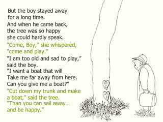 But the boy stayed away for a long time. And when he came back, the tree was so happy she could hardly speak. “ Come, Boy,” she whispered, “ come and play.” “ I am too old and sad to play,” said the boy. “ I want a boat that will Take me far away from here. Can you give me a boat?” “ Cut down my trunk and make a boat,” said the tree. “ Than you can sail away… and be happy.” 