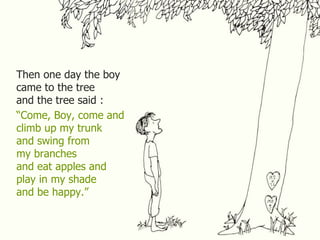 Then one day the boy
came to the tree
and the tree said :
“Come, Boy, come and
climb up my trunk
and swing from
my branches
and eat apples and
play in my shade
and be happy.”
 