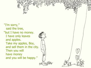 “I’m sorry,”
said the tree,
“but I have no money.
I have only leaves
and apples.
Take my apples, Boy,
and sell them in the city.
Then you will
have money
and you will be happy.”
 