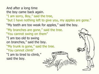 And after a long time
the boy came back again.
“I am sorry, Boy,” said the tree,
“but I have nothing left to give you, my apples are gone.”
“My teeth are too weak for apples,” said the boy.
“My branches are gone,” said the tree.
“You cannot swing on them”
“I am too old to swing
on branches,” said the boy.
“My trunk is gone,” said the tree.
“You cannot climb”
“I am to tired to climb,”
said the boy.
 
