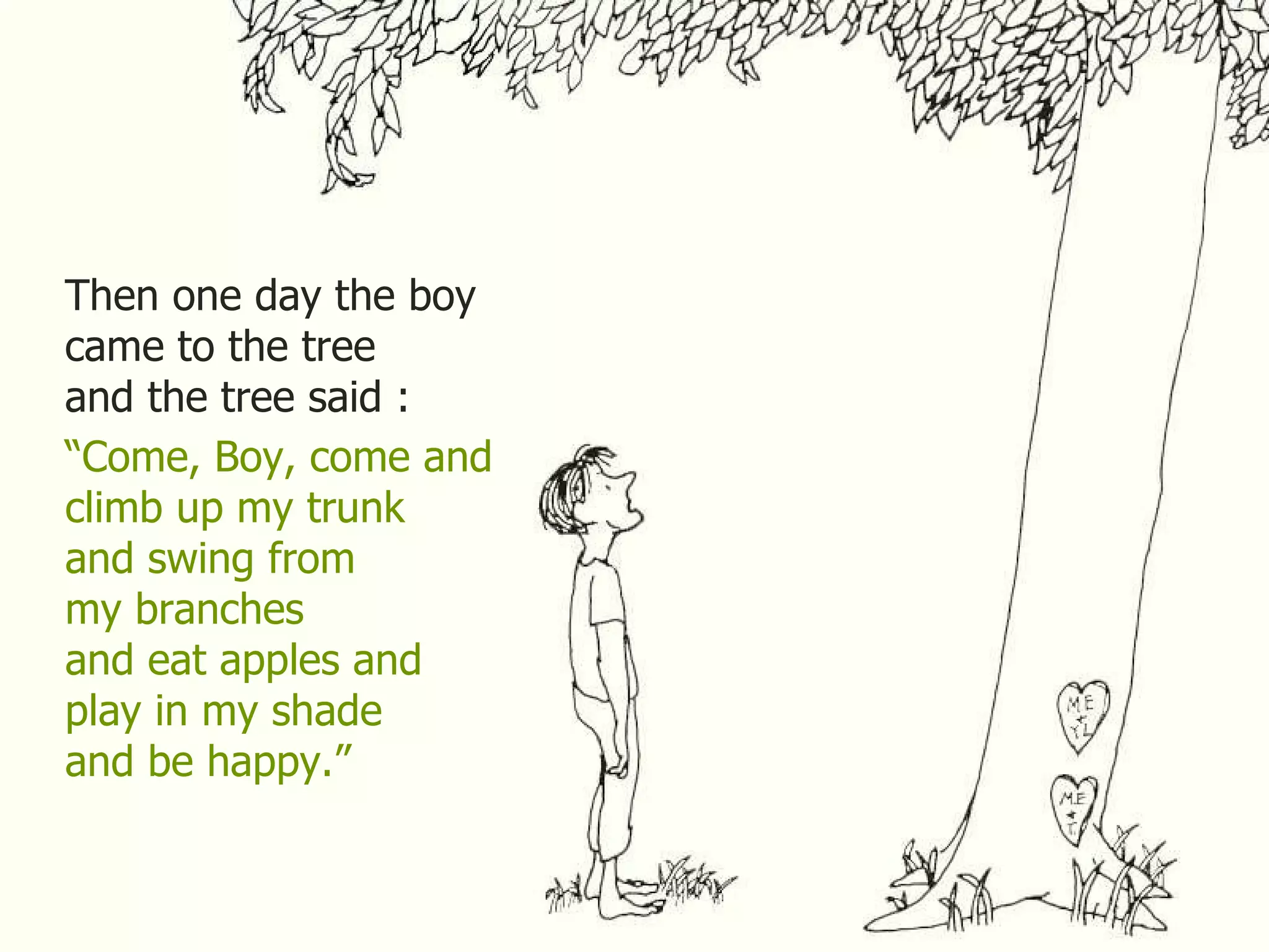Then one day the boy came to the tree and the tree said : “ Come, Boy, come and climb up my trunk and swing from my branches and eat apples and play in my shade and be happy.” 