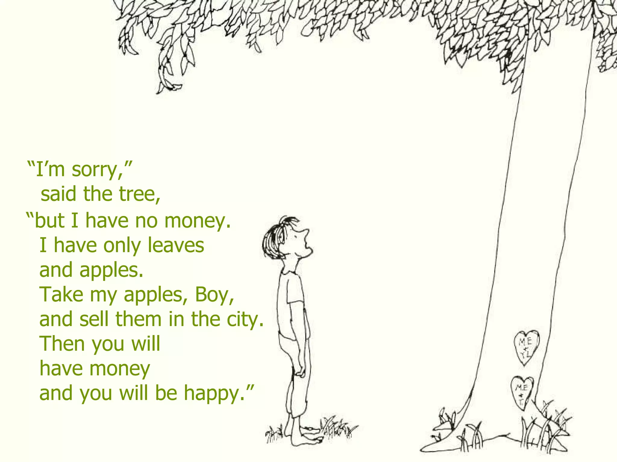 “ I’m sorry,” said the tree, “ but I have no money. I have only leaves and apples. Take my apples, Boy, and sell them in the city. Then you will have money and you will be happy.” 