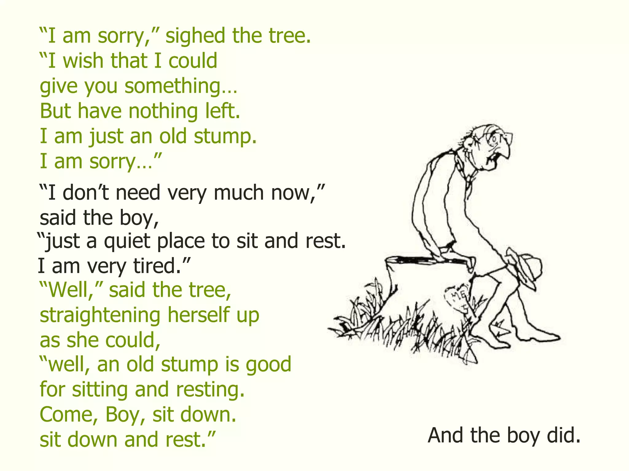 “ I am sorry,” sighed the tree. “ I wish that I could give you something… But have nothing left. I am just an old stump. I am sorry…” “ I don’t need very much now,” said the boy, “ just a quiet place to sit and rest. I am very tired.” “ Well,” said the tree, straightening herself up as she could, “ well, an old stump is good for sitting and resting. Come, Boy, sit down. sit down and rest.” And the boy did. 