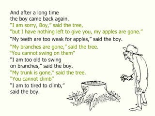 And after a long time the boy came back again. “ I am sorry, Boy,” said the tree, “ but I have nothing left to give you, m...