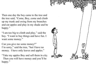 Then one day the boy came to the tree and
the tree said, “Come, Boy, come and climb
up my trunk and swing from my branches
and eat apples and play in my shade and be
happy.”
“I am too big to climb and play,” said the
boy. “I want to buy things and have fun. I
want some money.”
Can you give me some money?”
I’m sorry,” said the tree, “but I have no
money. I have only leaves and apples.”
“Take my apples Boy and sell them in city.
Then you will have money and you’ll be
happy.”
 