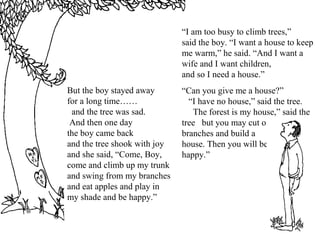But the boy stayed away
for a long time……
and the tree was sad.
And then one day
the boy came back
and the tree shook with joy
and she said, “Come, Boy,
come and climb up my trunk
and swing from my branches
and eat apples and play in
my shade and be happy.”
“I am too busy to climb trees,”
said the boy. “I want a house to keep
me warm,” he said. “And I want a
wife and I want children,
and so I need a house.”
“Can you give me a house?”
“I have no house,” said the tree.
The forest is my house,” said the
tree but you may cut off my
branches and build a
house. Then you will be
happy.”
 