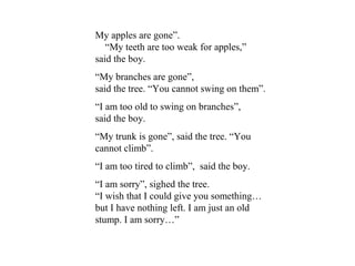 My apples are gone”.
“My teeth are too weak for apples,”
said the boy.
“My branches are gone”,
said the tree. “You cannot swing on them”.
“I am too old to swing on branches”,
said the boy.
“My trunk is gone”, said the tree. “You
cannot climb”.
“I am too tired to climb”, said the boy.
“I am sorry”, sighed the tree.
“I wish that I could give you something…
but I have nothing left. I am just an old
stump. I am sorry…”
 