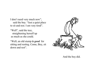 I don’t need very much now”,
said the boy. “Just a quiet place
to sit and rest. I am very tired”.
“Well”, said the tree,
straightening herself up
as much as she could.
“Well, an old stump is good for
sitting and resting. Come, Boy, sit
down and rest”.
And the boy did.
 