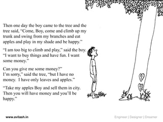 Then one day the boy came to the tree and the
tree said, “Come, Boy, come and climb up my
trunk and swing from my branches and eat
apples and play in my shade and be happy.”
“I am too big to climb and play,” said the boy.
“I want to buy things and have fun. I want
some money.”
Can you give me some money?”
I’m sorry,” said the tree, “but I have no
money. I have only leaves and apples.”
“Take my apples Boy and sell them in city.
Then you will have money and you’ll be
happy.”
www.avilash.in Engineer | Designer | Dreamer
 