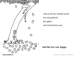And so the boy climbed up the
tree and gathered
her apples
and carried them away.
And the tree was happy.
www.avilash.in Engineer | Designer | Dreamer
 