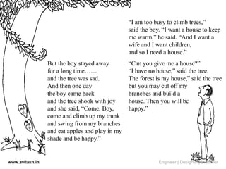 But the boy stayed away
for a long time……
and the tree was sad.
And then one day
the boy came back
and the tree shook with joy
and she said, “Come, Boy,
come and climb up my trunk
and swing from my branches
and eat apples and play in my
shade and be happy.”
“I am too busy to climb trees,”
said the boy. “I want a house to keep
me warm,” he said. “And I want a
wife and I want children,
and so I need a house.”
“Can you give me a house?”
“I have no house,” said the tree.
The forest is my house,” said the tree
but you may cut off my
branches and build a
house. Then you will be
happy.”
www.avilash.in Engineer | Designer | Dreamer
 