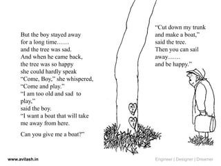 But the boy stayed away
for a long time……
and the tree was sad.
And when he came back,
the tree was so happy
she could hardly speak
“Come, Boy,” she whispered,
“Come and play.”
“I am too old and sad to
play,”
said the boy.
“I want a boat that will take
me away from here.
Can you give me a boat?”
“Cut down my trunk
and make a boat,”
said the tree.
Then you can sail
away……
and be happy.”
www.avilash.in Engineer | Designer | Dreamer
 