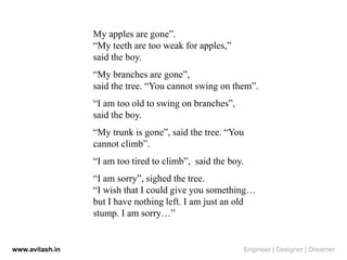 My apples are gone”.
“My teeth are too weak for apples,”
said the boy.
“My branches are gone”,
said the tree. “You cannot swing on them”.
“I am too old to swing on branches”,
said the boy.
“My trunk is gone”, said the tree. “You
cannot climb”.
“I am too tired to climb”, said the boy.
“I am sorry”, sighed the tree.
“I wish that I could give you something…
but I have nothing left. I am just an old
stump. I am sorry…”
www.avilash.in Engineer | Designer | Dreamer
 
