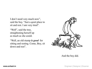 I don’t need very much now”,
said the boy. “Just a quiet place to
sit and rest. I am very tired”.
“Well”, said the tree,
straightening herself up
as much as she could.
“Well, an old stump is good for
sitting and resting. Come, Boy, sit
down and rest”.
And the boy did.
www.avilash.in Engineer | Designer | Dreamer
 