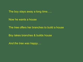 The boy stays away a long time…..
Now he wants a house
The tree offers her branches to build a house
Boy takes branches & builds house
And the tree was happy….
 