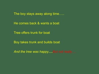 The boy stays away along time…..
He comes back & wants a boat
Tree offers trunk for boat
Boy takes trunk and builds boat
And the tree was happy….But not really….
 