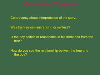 Controversy about interpretation of ths story:
Was the tree self-sacraficing or selfless?
Is the boy selfish or reasonable in his demands from the
tree?
How do you see the relationship betwen the tree and
the boy?
Conclusion Continued
 
