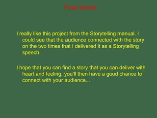 I really like this project from the Storytelling manual. I
could see that the audience connected with the story
on the two times that I delivered it as a Storytelling
speech.
I hope that you can find a story that you can deliver with
heart and feeling, you‘ll then have a good chance to
connect with your audience...
Final Words
 