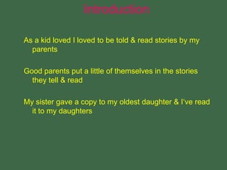 As a kid loved I loved to be told & read stories by my
parents
Good parents put a little of themselves in the stories
they tell & read
My sister gave a copy to my oldest daughter & I‘ve read
it to my daughters
Introduction
 