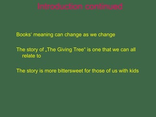 Books‘ meaning can change as we change
The story of „The Giving Tree“ is one that we can all
relate to
The story is more bittersweet for those of us with kids
Introduction continued
 