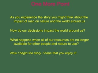 As you experience the story you might think about the
impact of man on nature and the world around us
How do our decissions impact the world around us?
What happens when all of our resources are no longer
available for other people and nature to use?
Now I begin the story, I hope that you enjoy it!
One More Point
 