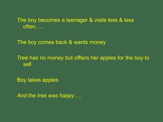 The boy becomes a teenager & visits less & less
often…..
The boy comes back & wants money
Tree has no money but offters her apples for the boy to
sell
Boy takes apples
And the tree was happy….
 