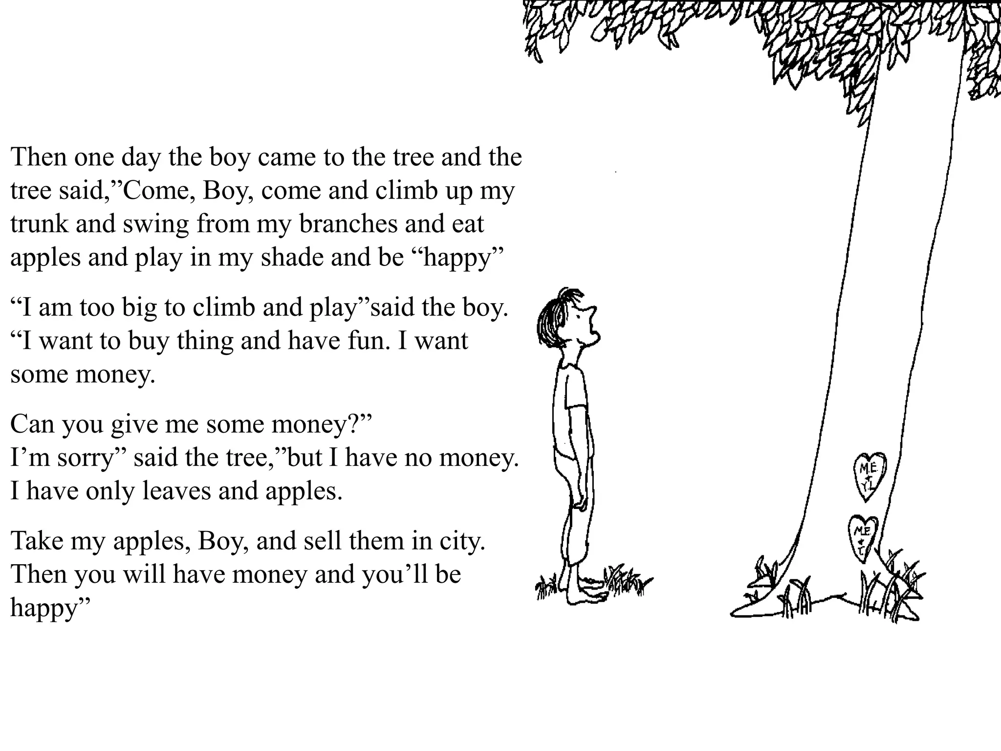 Then one day the boy came to the tree and the
tree said,”Come, Boy, come and climb up my
trunk and swing from my branches and eat
apples and play in my shade and be “happy”
“I am too big to climb and play”said the boy.
“I want to buy thing and have fun. I want
some money.
Can you give me some money?”
I’m sorry” said the tree,”but I have no money.
I have only leaves and apples.
Take my apples, Boy, and sell them in city.
Then you will have money and you’ll be
happy”
 