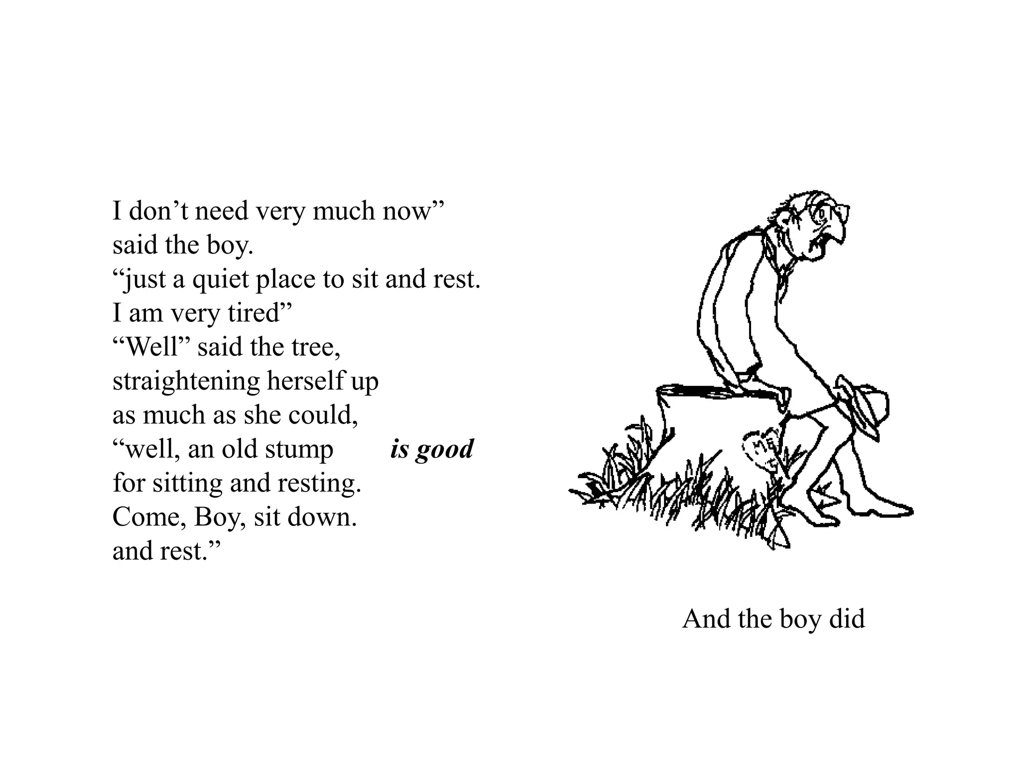 I don’t need very much now”
said the boy.
“just a quiet place to sit and rest.
I am very tired”
“Well” said the tree,
straightening herself up
as much as she could,
“well, an old stump is good
for sitting and resting.
Come, Boy, sit down.
and rest.”
And the boy did
 
