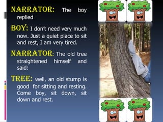Narrator:  The boy replied Boy:  I don’t need very much now. Just a quiet place to sit and rest, I am very tired. Narrator :  The old tree straightened himself and said: Tree:  well, an old stump is good  for sitting and resting. Come boy, sit down, sit down and rest. 
