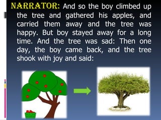 Narrator:  And so the boy climbed up the tree and gathered his apples, and carried them away and the tree was happy. But boy stayed away for a long time. And the tree was sad: Then one day, the boy came back, and the tree shook with joy and said: 