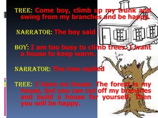 Tree:  Come boy, climb up my trunk and swing from my branches and be happy. Narrator:   The boy said Boy:  I am too busy to climb trees. I want a house to keep warm. Narrator:   The tree replied Tree:  I have no house. The forest is my house, but you can cut off my branches and build a house for yourself. Then you will be happy. 