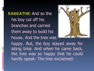 Narrator:   And so the  his boy cut off his  branches and carried  them away to build his  house. And the tree was  happy. But, the boy stayed away for along time. And when he came back, the tree was so happy that he could hardly speak. The tree exclaimed: 