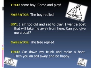 Tree:  come boy! Come and play! Narrator:   The boy replied Boy:  I am too old and sad to play. I want a boat that will take me away from here. Can you give me a boat? Narrator:   The tree replied Tree:  Cut down my trunk and make a boat. Then you an sail away and be happy. 