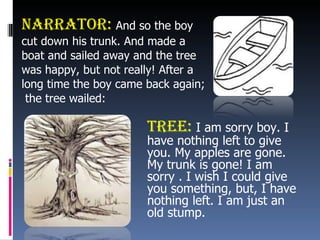 Narrator:  And so the boy  cut down his trunk. And made a  boat and sailed away and the tree  was happy, but not really! After a  long time the boy came back again; the tree wailed: Tree:   I am sorry boy. I  have nothing left to give  you. My apples are gone.  My trunk is gone! I am  sorry . I wish I could give  you something, but, I have  nothing left. I am just an  old stump. 