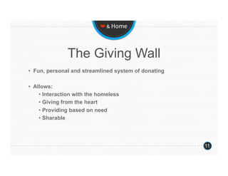 ❤ & Home 




               The Giving Wall
•  Fun, personal and streamlined system of donating

•  Allows:
     •  Interaction with the homeless
     •  Giving from the heart
     •  Providing based on need
     •  Sharable




                                                      11
 
