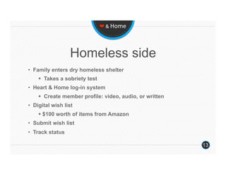 ❤ & Home 




                  Homeless side
•  Family enters dry homeless shelter
      Takes a sobriety test
•  Heart & Home log-in system
      Create member profile: video, audio, or written
•  Digital wish list
      $100 worth of items from Amazon
•  Submit wish list
•  Track status

                                                         13
 