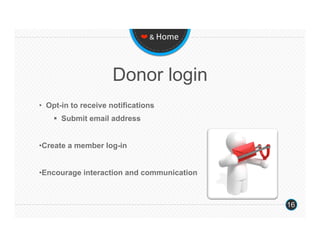❤ & Home 




                     Donor login
•  Opt-in to receive notifications
      Submit email address


• Create a member log-in


• Encourage interaction and communication



                                            16
 