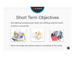❤ & Home 




          Short Term Objectives
•  Not fighting homelessness itself, but fulfilling material needs
    to allow a normal life
 




•  News coverage and earned media to contribute to the cause
                                                                     27
 