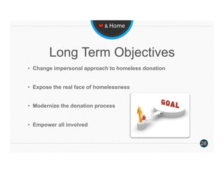 ❤ & Home 




        Long Term Objectives
•  Change impersonal approach to homeless donation


•  Expose the real face of homelessness


•  Modernize the donation process


•  Empower all involved


                                                     28
 