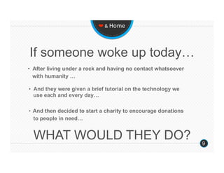 ❤ & Home 




If someone woke up today…
•  After living under a rock and having no contact whatsoever
   with humanity …

•  And they were given a brief tutorial on the technology we
   use each and every day…

•   And then decided to start a charity to encourage donations
  to people in need…


  WHAT WOULD THEY DO?                                            9
 