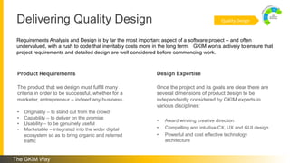 Delivering Quality Design
Requirements Analysis and Design is by far the most important aspect of a software project – and often
undervalued, with a rush to code that inevitably costs more in the long term. GKIM works actively to ensure that
project requirements and detailed design are well considered before commencing work.
Once the project and its goals are clear there are
several dimensions of product design to be
independently considered by GKIM experts in
various disciplines:
• Award winning creative direction
• Compelling and intuitive CX, UX and GUI design
• Powerful and cost effective technology
architecture
The product that we design must fulfill many
criteria in order to be successful, whether for a
marketer, entrepreneur – indeed any business.
• Originality – to stand out from the crowd
• Capability – to deliver on the promise
• Usability – to be genuinely useful
• Marketable – integrated into the wider digital
ecosystem so as to bring organic and referred
traffic
Product Requirements Design Expertise
Quality Design
The GKIM Way
 