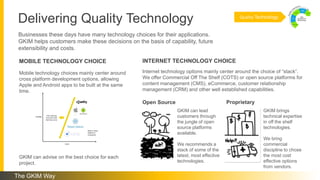 Delivering Quality Technology
Businesses these days have many technology choices for their applications.
GKIM helps customers make these decisions on the basis of capability, future
extensibility and costs.
Mobile technology choices mainly center around
cross platform development options, allowing
Apple and Android apps to be built at the same
time.
GKIM can advise on the best choice for each
project.
Internet technology options mainly center around the choice of “stack”.
We offer Commercial Off The Shelf (COTS) or open source platforms for
content management (CMS), eCommerce, customer relationship
management (CRM) and other well established capabilities.
GKIM can lead
customers through
the jungle of open
source platforms
available.
We recommends a
stack of some of the
latest, most effective
technologies.
GKIM brings
technical expertise
in off the shelf
technologies.
We bring
commercial
discipline to chose
the most cost
effective options
from vendors.
MOBILE TECHNOLOGY CHOICE INTERNET TECHNOLOGY CHOICE
Quality Technology
ProprietaryOpen Source
The GKIM Way
 